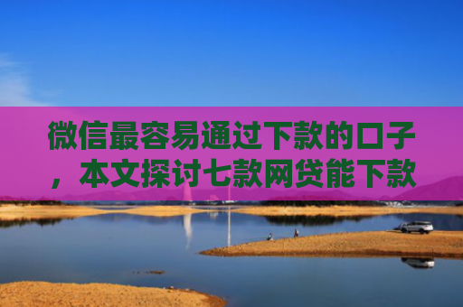 微信最容易通过下款的口子，本文探讨七款网贷能下款的口子大全