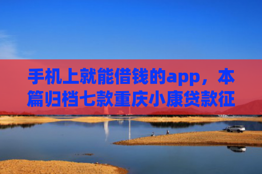 手机上就能借钱的app，本篇归档七款重庆小康贷款征信花了能下款吗