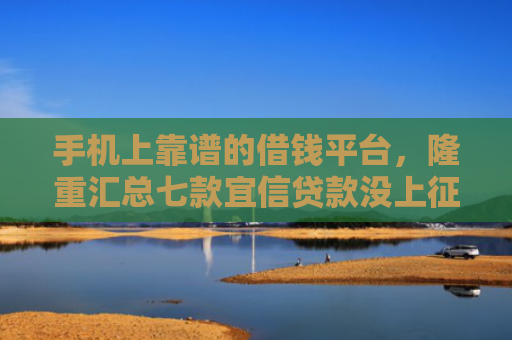手机上靠谱的借钱平台，隆重汇总七款宜信贷款没上征信能下款吗