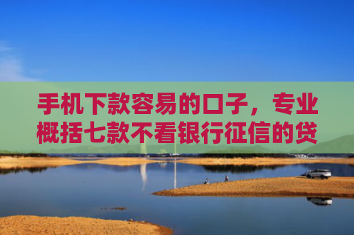 手机下款容易的口子，专业概括七款不看银行征信的贷款能下款吗