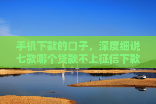 手机下款的口子，深度细说七款哪个贷款不上征信下款快