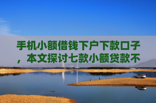 手机小额借钱下户下款口子，本文探讨七款小额贷款不看征信100能下款