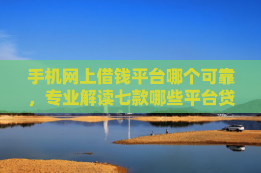 手机网上借钱平台哪个可靠，专业解读七款哪些平台贷款上征信了还能下款