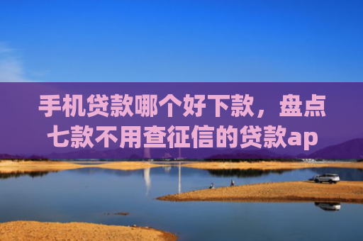 手机贷款哪个好下款，盘点七款不用查征信的贷款app下款快