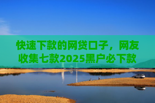 快速下款的网贷口子，网友收集七款2025黑户必下款的贷款app