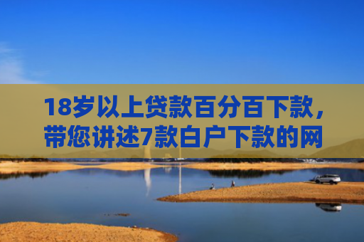 18岁以上贷款百分百下款，带您讲述7款白户下款的网贷口子