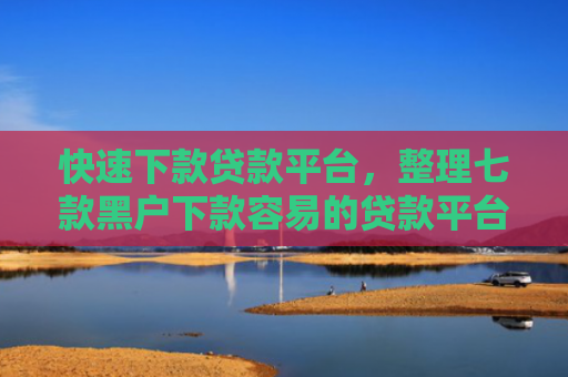 快速下款贷款平台，整理七款黑户下款容易的贷款平台