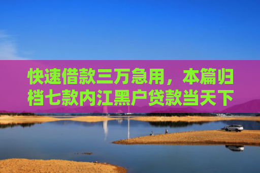 快速借款三万急用，本篇归档七款内江黑户贷款当天下款