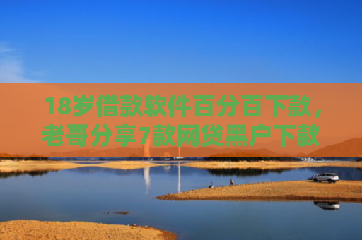 18岁借款软件百分百下款，老哥分享7款网贷黑户下款口子