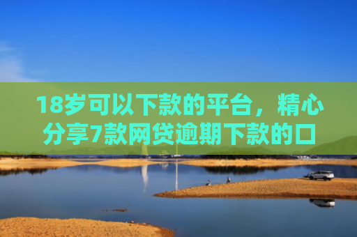 18岁可以下款的平台，精心分享7款网贷逾期下款的口子