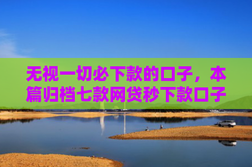 无视一切必下款的口子，本篇归档七款网贷秒下款口子