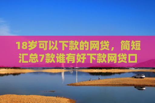 18岁可以下款的网贷，简短汇总7款谁有好下款网贷口子