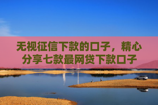 无视征信下款的口子，精心分享七款最网贷下款口子