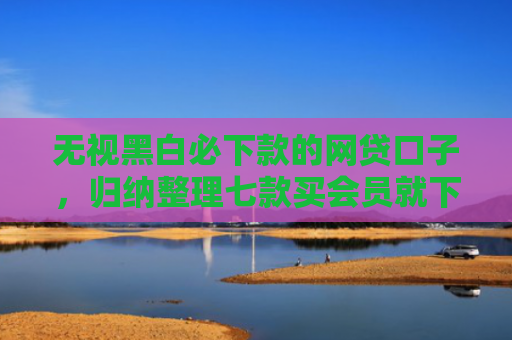 无视黑白必下款的网贷口子，归纳整理七款买会员就下款的网贷口子