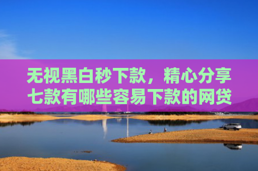 无视黑白秒下款，精心分享七款有哪些容易下款的网贷口子