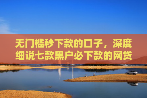 无门槛秒下款的口子，深度细说七款黑户必下款的网贷口子