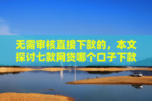 无需审核直接下款的，本文探讨七款网贷哪个口子下款多