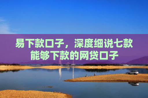 易下款口子，深度细说七款能够下款的网贷口子
