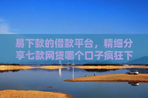 易下款的借款平台，精细分享七款网贷哪个口子疯狂下款