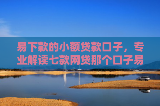 易下款的小额贷款口子，专业解读七款网贷那个口子易下款