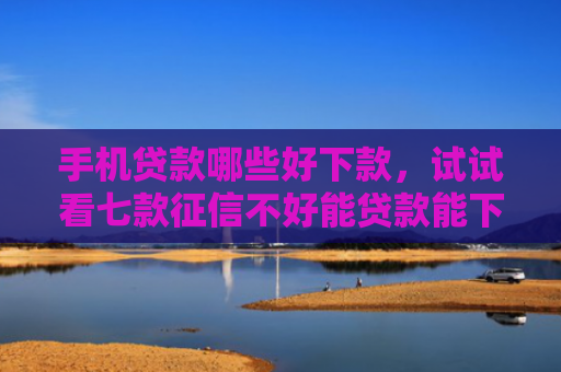 手机贷款哪些好下款，试试看七款征信不好能贷款能下款的APP