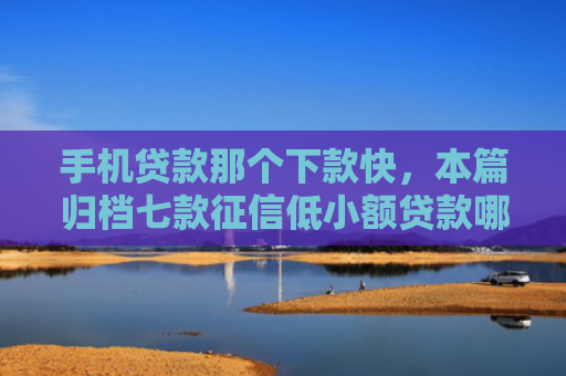 手机贷款那个下款快，本篇归档七款征信低小额贷款哪个好下款