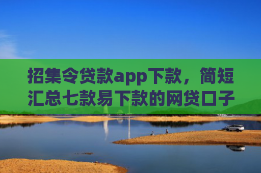 招集令贷款app下款，简短汇总七款易下款的网贷口子下载