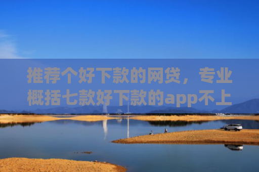 推荐个好下款的网贷，专业概括七款好下款的app不上征信