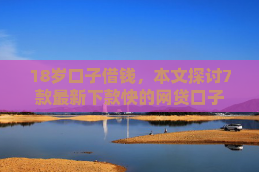 18岁口子借钱，本文探讨7款最新下款快的网贷口子