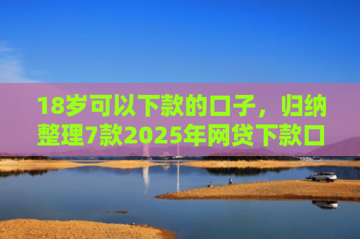 18岁可以下款的口子，归纳整理7款2025年网贷下款口子