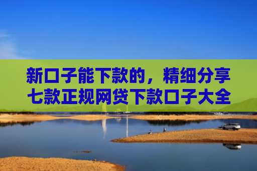 新口子能下款的，精细分享七款正规网贷下款口子大全