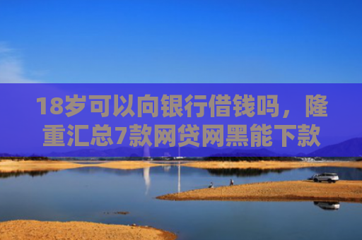 18岁可以向银行借钱吗，隆重汇总7款网贷网黑能下款的口子