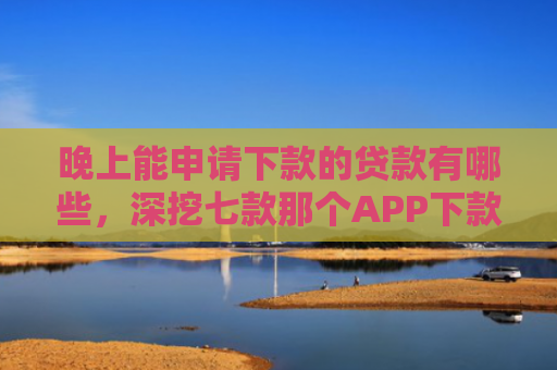 晚上能申请下款的贷款有哪些，深挖七款那个APP下款不查征信