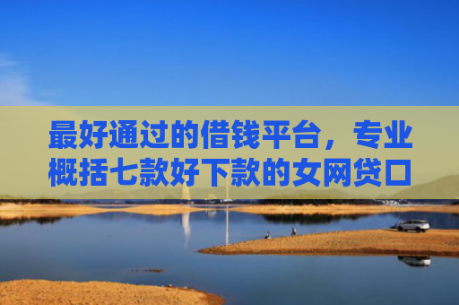 最好通过的借钱平台，专业概括七款好下款的女网贷口子