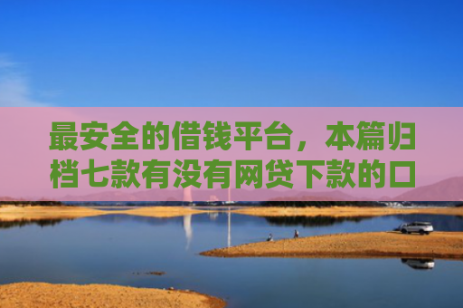 最安全的借钱平台，本篇归档七款有没有网贷下款的口子