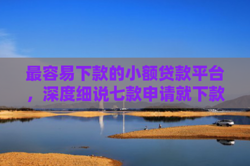 最容易下款的小额贷款平台，深度细说七款申请就下款的网贷口子