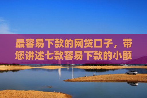 最容易下款的网贷口子，带您讲述七款容易下款的小额网贷口子