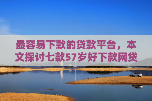 最容易下款的贷款平台，本文探讨七款57岁好下款网贷口子