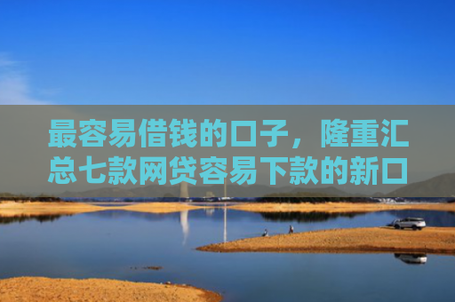 最容易借钱的口子，隆重汇总七款网贷容易下款的新口子