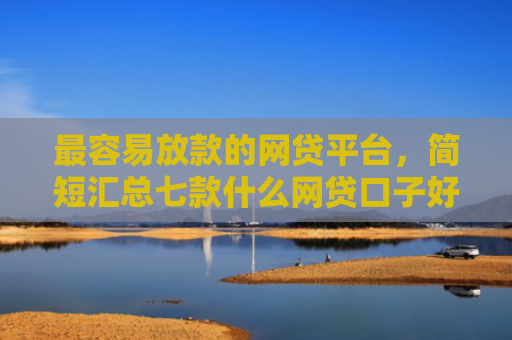 最容易放款的网贷平台，简短汇总七款什么网贷口子好下款现在