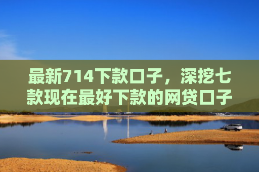 最新714下款口子，深挖七款现在最好下款的网贷口子