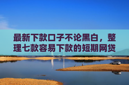 最新下款口子不论黑白，整理七款容易下款的短期网贷口子
