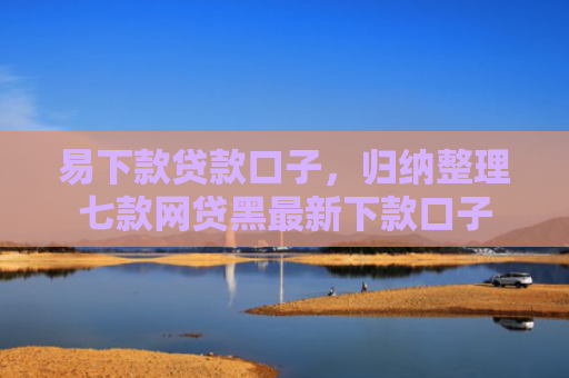 易下款贷款口子，归纳整理七款网贷黑最新下款口子