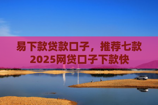 易下款贷款口子，推荐七款2025网贷口子下款快