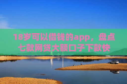 18岁可以借钱的app，盘点七款网贷大额口子下款快