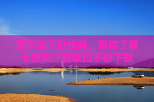 晋享贷下款快吗，带你了解七款黑户贷款口子秒下款