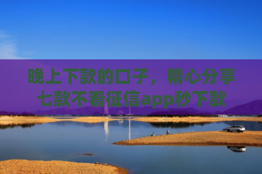 晚上下款的口子，精心分享七款不看征信app秒下款