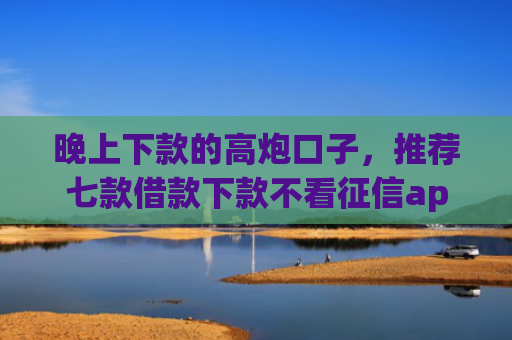 晚上下款的高炮口子，推荐七款借款下款不看征信app
