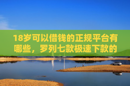 18岁可以借钱的正规平台有哪些，罗列七款极速下款的网贷口子