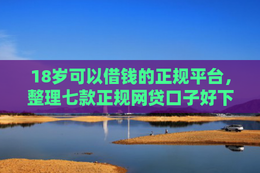 18岁可以借钱的正规平台，整理七款正规网贷口子好下款
